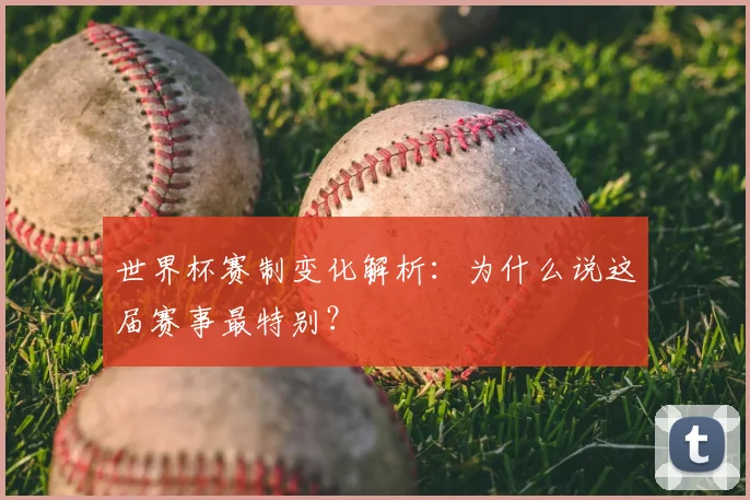 世界杯赛制变化解析：为什么说这届赛事最特别？