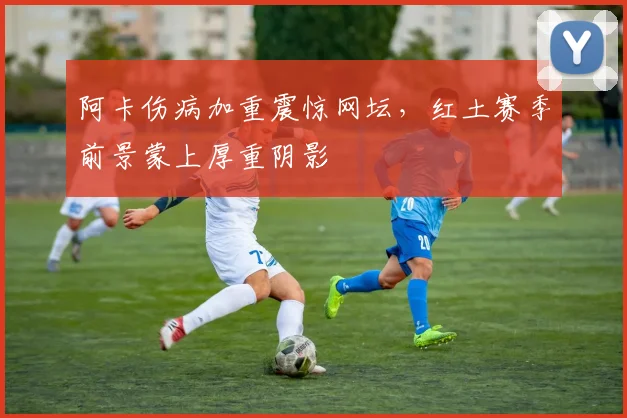 阿卡伤病加重震惊网坛，红土赛季前景蒙上厚重阴影