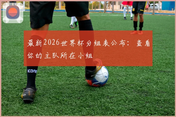 最新2026世界杯分组表公布：查看你的主队所在小组