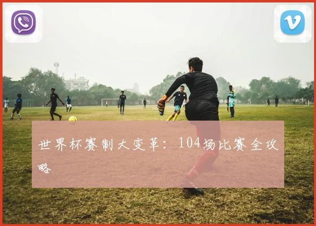 世界杯赛制大变革：104场比赛全攻略