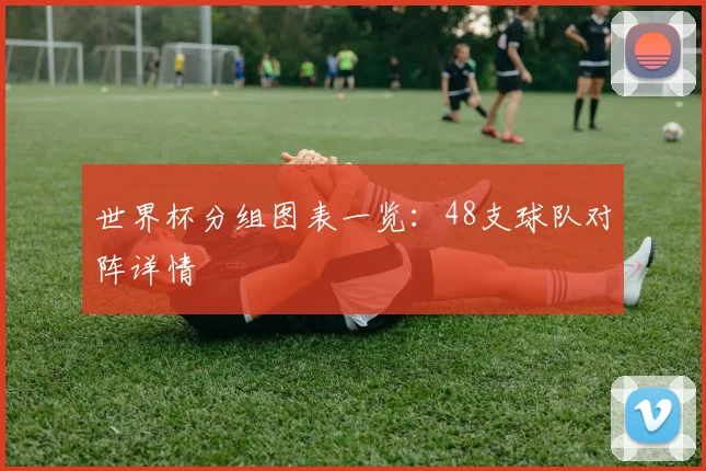 世界杯分组图表一览:48支球队对阵详情