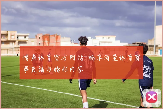 博鱼体育官方网站-畅享海量体育赛事直播与精彩内容