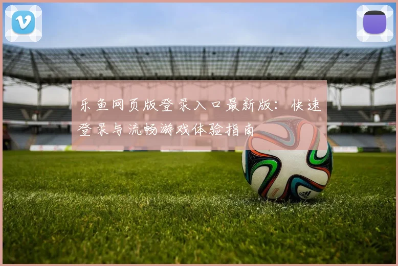 乐鱼网页版登录入口最新版：快速登录与流畅游戏体验指南