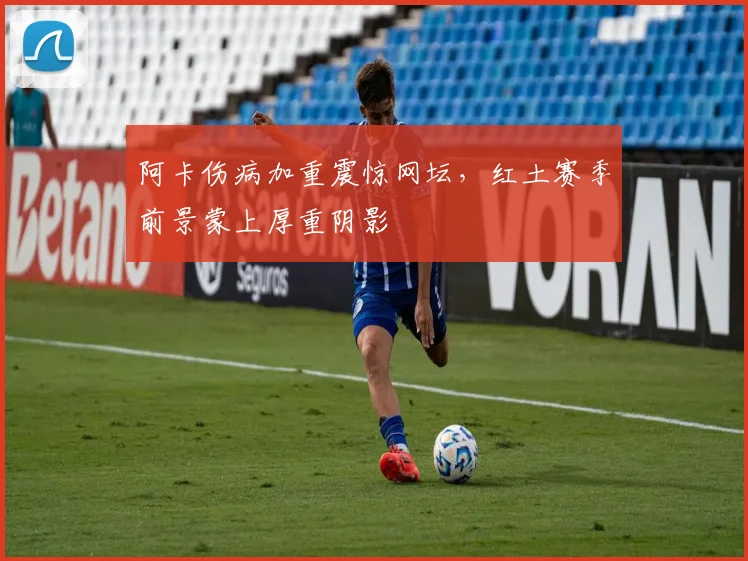 阿卡伤病加重震惊网坛，红土赛季前景蒙上厚重阴影