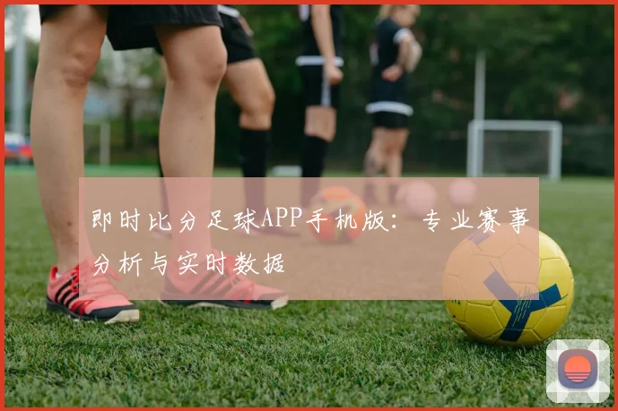 即时比分足球APP手机版：专业赛事分析与实时数据